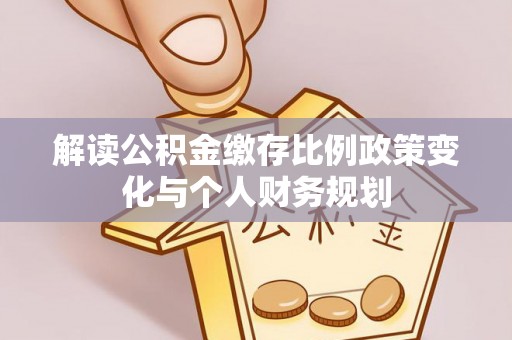 大化解读公积金缴存比例政策变化与个人财务规划