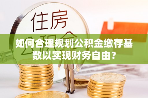 大化如何合理规划公积金缴存基数以实现财务自由？