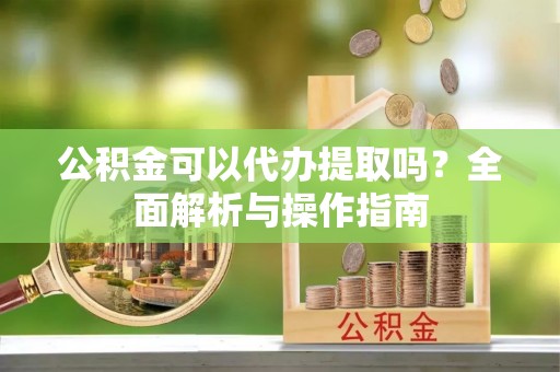 大化公积金可以代办提取吗？全面解析与操作指南