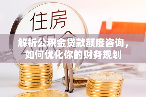 大化解析公积金贷款额度咨询，如何优化你的财务规划