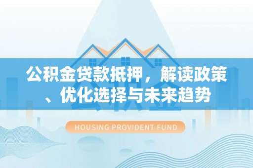 大化公积金贷款抵押，解读政策、优化选择与未来趋势