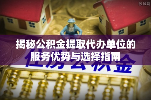 大化揭秘公积金提取代办单位的服务优势与选择指南