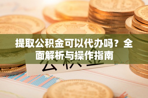 大化提取公积金可以代办吗？全面解析与操作指南